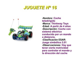 JUGUETE Nº 16

       -Nombre: Coche
       teledirigido
       -Marca: Thinkway Toys
       -Edad: A partir de 4 años
       -Descripción: Coche con
       sistema eléctrico
       conducido por un mando
       a distancia.
       -Clasificación ESAR:
       Juego simbólico 2.01
       -Observaciones: Hay que
       tener cierta motricidad
       para controlar el mando y
       la dirección del coche
 