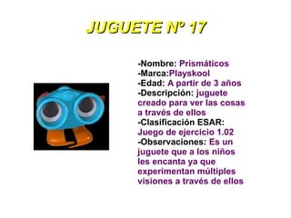 JUGUETE Nº 17

     -Nombre: Prismáticos
     -Marca:Playskool
     -Edad: A partir de 3 años
     -Descripción: juguete
     creado para ver las cosas
     a través de ellos
     -Clasificación ESAR:
     Juego de ejercicio 1.02
     -Observaciones: Es un
     juguete que a los niños
     les encanta ya que
     experimentan múltiples
     visiones a través de ellos
 