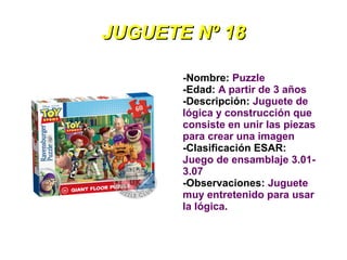JUGUETE Nº 18

       -Nombre: Puzzle
       -Edad: A partir de 3 años
       -Descripción: Juguete de
       lógica y construcción que
       consiste en unir las piezas
       para crear una imagen
       -Clasificación ESAR:
       Juego de ensamblaje 3.01-
       3.07
       -Observaciones: Juguete
       muy entretenido para usar
       la lógica.
 