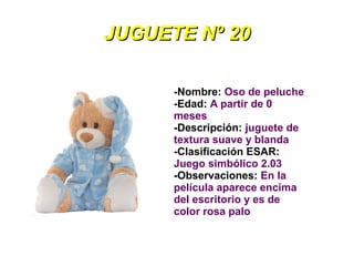 JUGUETE Nº 20

      -Nombre: Oso de peluche
      -Edad: A partir de 0
      meses
      -Descripción: juguete de
      textura suave y blanda
      -Clasificación ESAR:
      Juego simbólico 2.03
      -Observaciones: En la
      película aparece encima
      del escritorio y es de
      color rosa palo
 