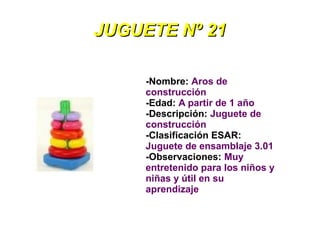 JUGUETE Nº 21

     -Nombre: Aros de
     construcción
     -Edad: A partir de 1 año
     -Descripción: Juguete de
     construcción
     -Clasificación ESAR:
     Juguete de ensamblaje 3.01
     -Observaciones: Muy
     entretenido para los niños y
     niñas y útil en su
     aprendizaje
 
