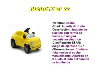 JUGUETE Nº 22

       -Nombre: Coche
       -Edad: A partir de 1 año
       -Descripción: Juguete de
       plástico con forma de
       coche sin ningún
       mecanismo eléctrico
       -Clasificación ESAR:
       Juego de ejercicio 1.07
       -Observaciones: El niño o
       niña mueve el coche
       manualmente. Aparece en
       el suelo al lado del camión
       de bomberos
 