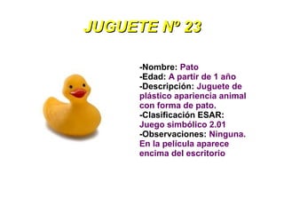 JUGUETE Nº 23

      -Nombre: Pato
      -Edad: A partir de 1 año
      -Descripción: Juguete de
      plástico apariencia animal
      con forma de pato.
      -Clasificación ESAR:
      Juego simbólico 2.01
      -Observaciones: Ninguna.
      En la película aparece
      encima del escritorio
 