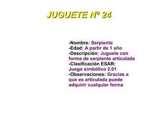 JUGUETE Nº 24


    -Nombre: Serpiente
    -Edad: A partir de 1 año
    -Descripción: Juguete con
    forma de serpiente articulada
    -Clasificación ESAR:
    Juego simbólico 2.01
    -Observaciones: Gracias a
    que es articulada puede
    adquirir cualquier forma
 