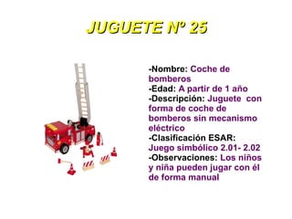 JUGUETE Nº 25

      -Nombre: Coche de
      bomberos
      -Edad: A partir de 1 año
      -Descripción: Juguete con
      forma de coche de
      bomberos sin mecanismo
      eléctrico
      -Clasificación ESAR:
      Juego simbólico 2.01- 2.02
      -Observaciones: Los niños
      y niña pueden jugar con él
      de forma manual
 