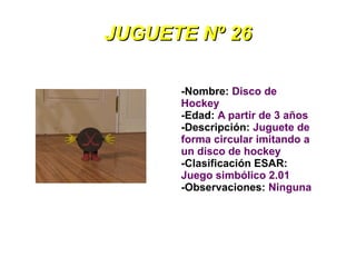 JUGUETE Nº 26

      -Nombre: Disco de
      Hockey
      -Edad: A partir de 3 años
      -Descripción: Juguete de
      forma circular imitando a
      un disco de hockey
      -Clasificación ESAR:
      Juego simbólico 2.01
      -Observaciones: Ninguna
 