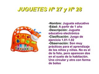 JUGUETES Nº 27 y Nº 28

          -Nombre: Juguete educativo
          -Edad: A partir de 1 año
          -Descripción: Juguete
          educativo electrónico
          -Clasificación: Juego de
          ejercicio 1.01-1.02
          -Observación: Son muy
          prácticos para el aprendizaje
          de los niños y niñas. No es el
          de la foto, pero aparecen dos
          en el suelo de la habitación.
          Uno circular y otro con forma
          de bolso
 