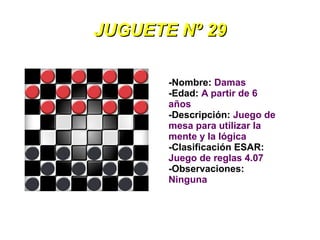 JUGUETE Nº 29

       -Nombre: Damas
       -Edad: A partir de 6
       años
       -Descripción: Juego de
       mesa para utilizar la
       mente y la lógica
       -Clasificación ESAR:
       Juego de reglas 4.07
       -Observaciones:
       Ninguna
 