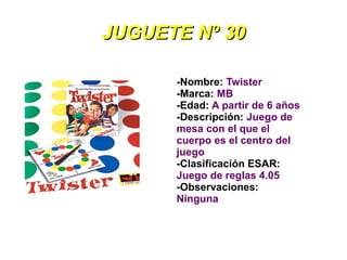 JUGUETE Nº 30

      -Nombre: Twister
      -Marca: MB
      -Edad: A partir de 6 años
      -Descripción: Juego de
      mesa con el que el
      cuerpo es el centro del
      juego
      -Clasificación ESAR:
      Juego de reglas 4.05
      -Observaciones:
      Ninguna
 
