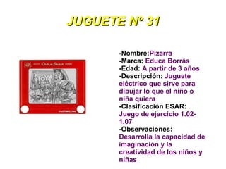 JUGUETE Nº 31

       -Nombre:Pizarra
       -Marca: Educa Borrás
       -Edad: A partir de 3 años
       -Descripción: Juguete
       eléctrico que sirve para
       dibujar lo que el niño o
       niña quiera
       -Clasificación ESAR:
       Juego de ejercicio 1.02-
       1.07
       -Observaciones:
       Desarrolla la capacidad de
       imaginación y la
       creatividad de los niños y
       niñas
 