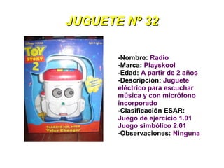 JUGUETE Nº 32

       -Nombre: Radio
       -Marca: Playskool
       -Edad: A partir de 2 años
       -Descripción: Juguete
       eléctrico para escuchar
       música y con micrófono
       incorporado
       -Clasificación ESAR:
       Juego de ejercicio 1.01
       Juego simbólico 2.01
       -Observaciones: Ninguna
 