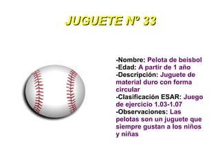 JUGUETE Nº 33


       -Nombre: Pelota de beisbol
       -Edad: A partir de 1 año
       -Descripción: Juguete de
       material duro con forma
       circular
       -Clasificación ESAR: Juego
       de ejercicio 1.03-1.07
       -Observaciones: Las
       pelotas son un juguete que
       siempre gustan a los niños
       y niñas
 