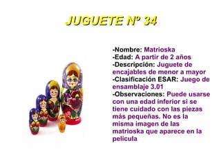 JUGUETE Nº 34

      -Nombre: Matrioska
      -Edad: A partir de 2 años
      -Descripción: Juguete de
      encajables de menor a mayor
      -Clasificación ESAR: Juego de
      ensamblaje 3.01
      -Observaciones: Puede usarse
      con una edad inferior si se
      tiene cuidado con las piezas
      más pequeñas. No es la
      misma imagen de las
      matrioska que aparece en la
      película
 