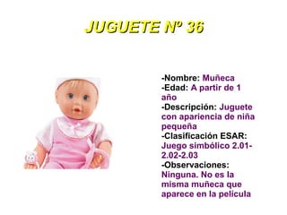 JUGUETE Nº 36


        -Nombre: Muñeca
        -Edad: A partir de 1
        año
        -Descripción: Juguete
        con apariencia de niña
        pequeña
        -Clasificación ESAR:
        Juego simbólico 2.01-
        2.02-2.03
        -Observaciones:
        Ninguna. No es la
        misma muñeca que
        aparece en la película
 