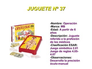 JUGUETE Nº 37

       -Nombre: Operación
       -Marca: MB
       -Edad: A partir de 6
       años
       -Descripción: Juguete
       referido a la profesión
       de los médicos
       -Clasificación ESAR:
       Juego simbólico 2.01
       Juego de reglas 4.05-
       4.07
       -Observaciones:
       Desarrolla la precisión
       óculo-manual
 