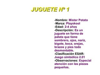 JUGUETE Nº 1
       -Nombre: Mister Potato
       -Marca: Playskool
       -Edad: 2-4 años
       -Descripción: Es un
       juguete en forma de
       patata que tiene
       sombrero, ojos, nariz,
       bigote, boca, orejas,
       brazos y pies todo
       desmontable.
       -Clasificación ESAR:
       Juego simbólico 2.01
       -Observaciones: Especial
       atención con las piezas
       pequeñas.
 