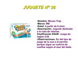 JUGUETE Nº 38


     -Nombre: Mouse Trap
     -Marca: MB
     -Edad: A partir de 6 años
     -Descripción: Juguete dedicado
     a la caza de ratones.
     Clasificación ESAR: Juego de
     reglas 4.04
     -Observaciones: Es del tipo de
     juego de la oca o el parchís
     porque sigue un camino de
     casillas según el azar del dado
 