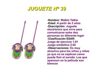 JUGUETE Nº 39

      -Nombre: Walkie Talkie
      -Edad: A partir de 2 años
      -Descripción: Juguete
      electrónico que sirve para
      comunicarse entre dos
      personas en diferente lugar
      -Clasificación ESAR:
      Juego de ejercicio 1.01
      Juego simbólico 2.02
      -Observaciones: Es muy
      atractivo para los niños y niñas
      ya que no se explican como
      puede fluir el sonido. Los que
      aparecen en la película son
      blancos
 