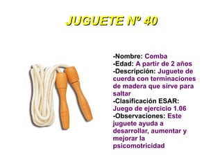 JUGUETE Nº 40

      -Nombre: Comba
      -Edad: A partir de 2 años
      -Descripción: Juguete de
      cuerda con terminaciones
      de madera que sirve para
      saltar
      -Clasificación ESAR:
      Juego de ejercicio 1.06
      -Observaciones: Este
      juguete ayuda a
      desarrollar, aumentar y
      mejorar la
      psicomotricidad
 