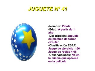 JUGUETE Nº 41


      -Nombre: Pelota
      -Edad: A partir de 1
      año
      -Descripción: Juguete
      de plástico de forma
      circular
      -Clasificación ESAR:
      Juego de ejercicio 1.06
      Juego de reglas 4.06
      -Observaciones: No es
      la misma que aparece
      en la película
 