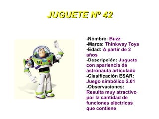 JUGUETE Nº 42

       -Nombre: Buzz
       -Marca: Thinkway Toys
       -Edad: A partir de 2
       años
       -Descripción: Juguete
       con apariencia de
       astronauta articulado
       -Clasificación ESAR:
       Juego simbólico 2.01
       -Observaciones:
       Resulta muy atractivo
       por la cantidad de
       funciones eléctricas
       que contiene
 