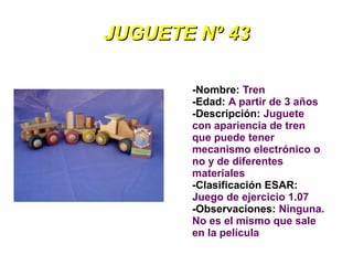 JUGUETE Nº 43

       -Nombre: Tren
       -Edad: A partir de 3 años
       -Descripción: Juguete
       con apariencia de tren
       que puede tener
       mecanismo electrónico o
       no y de diferentes
       materiales
       -Clasificación ESAR:
       Juego de ejercicio 1.07
       -Observaciones: Ninguna.
       No es el mismo que sale
       en la película
 