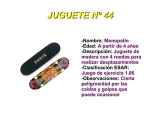 JUGUETE Nº 44

      -Nombre: Monopatín
      -Edad: A partir de 4 años
      -Descripción: Juguete de
      madera con 4 ruedas para
      realizar desplazamientos
      -Clasificación ESAR:
      Juego de ejercicio 1.06
      -Observaciones: Cierta
      peligrosidad por las
      caídas y golpes que
      puede ocasionar
 