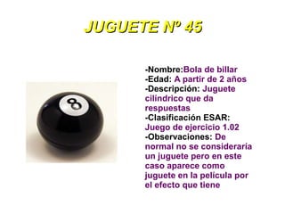 JUGUETE Nº 45

      -Nombre:Bola de billar
      -Edad: A partir de 2 años
      -Descripción: Juguete
      cilíndrico que da
      respuestas
      -Clasificación ESAR:
      Juego de ejercicio 1.02
      -Observaciones: De
      normal no se consideraría
      un juguete pero en este
      caso aparece como
      juguete en la película por
      el efecto que tiene
 