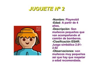 JUGUETE Nº 2
       -Nombre: Playmobil
       -Edad: A partir de 4
       años.
       -Descripción: Son
       muñecos pequeños que
       van acompañando al
       camión de bomberos.
       -Clasificación ESAR:
       Juego simbólico 2.01-
       2.02
       -Observaciones: son
       muñecos muy pequeños
       así que hay que respetar
       a edad recomendada.
 