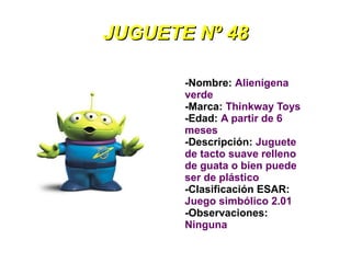 JUGUETE Nº 48

       -Nombre: Alienígena
       verde
       -Marca: Thinkway Toys
       -Edad: A partir de 6
       meses
       -Descripción: Juguete
       de tacto suave relleno
       de guata o bien puede
       ser de plástico
       -Clasificación ESAR:
       Juego simbólico 2.01
       -Observaciones:
       Ninguna
 