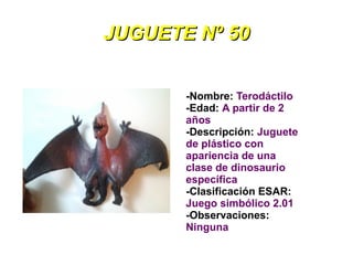 JUGUETE Nº 50


       -Nombre: Terodáctilo
       -Edad: A partir de 2
       años
       -Descripción: Juguete
       de plástico con
       apariencia de una
       clase de dinosaurio
       específica
       -Clasificación ESAR:
       Juego simbólico 2.01
       -Observaciones:
       Ninguna
 
