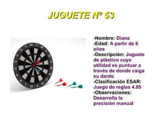 JUGUETE Nº 53

        -Nombre: Diana
        -Edad: A partir de 6
        años
        -Descripción: Juguete
        de plástico cuya
        utilidad es puntuar a
        través de donde caiga
        su dardo
        -Clasificación ESAR:
        Juego de reglas 4.05
        -Observaciones:
        Desarrolla la
        precisión manual
 