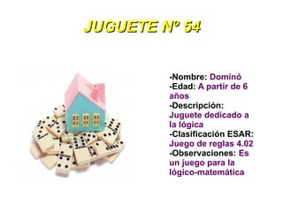 JUGUETE Nº 54


         -Nombre: Dominó
         -Edad: A partir de 6
         años
         -Descripción:
         Juguete dedicado a
         la lógica
         -Clasificación ESAR:
         Juego de reglas 4.02
         -Observaciones: Es
         un juego para la
         lógico-matemática
 