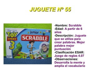 JUGUETE Nº 55

       -Nombre: Scrabble
       -Edad: A partir de 6
       años
       -Descripción: Juguete
       que se utiliza para
       crear palabras. Mejor
       palabra mejor
       puntuación
       -Clasificación ESAR:
       Juego de reglas 4.07
       -Observaciones:
       Desarrolla la mente y
       amplia el vocabulario
 