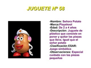 JUGUETE Nº 58

       -Nombre: Señora Potato
       -Marca:Playskool
       -Edad: De 2 a 4 años
       -Descripción: Juguete de
       plástico que consiste en
       poner y quitar las piezas
       que lleva. Igual que el
       señor potato
       -Clasificación ESAR:
       Juego simbólico
       -Observaciones: Especial
       cuidado con las piezas
       pequeñas
 