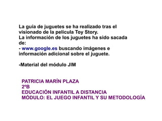 La guía de juguetes se ha realizado tras el
visionado de la película Toy Story.
La información de los juguetes ha sido sacada
de:
- www.google.es buscando imágenes e
información adicional sobre el juguete.

-Material del módulo JIM


 PATRICIA MARÍN PLAZA
 2ºB
 EDUCACIÓN INFANTIL A DISTANCIA
 MÓDULO: EL JUEGO INFANTIL Y SU METODOLOGÍA
 
