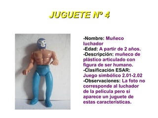 JUGUETE Nº 4

      -Nombre: Muñeco
      luchador
      -Edad: A partir de 2 años.
      -Descripción: muñeco de
      plástico articulado con
      figura de ser humano.
      -Clasificación ESAR:
      Juego simbólico 2.01-2.02
      -Observaciones: La foto no
      corresponde al luchador
      de la película pero si
      aparece un juguete de
      estas características.
 