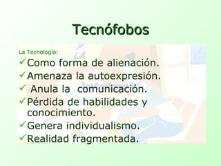 Tecnófobos La Tecnología: Como forma de alienación. Amenaza la autoexpresión. Anula la  comunicación. Pérdida de habilidades y  conocimiento. Genera individualismo. Realidad fragmentada. 