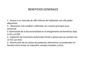 BENEFICIOS GENERALES


1.- Acceso a un mercado de 300 millones de habitantes con alto poder
adquisitivo
2.- Relaciones más estables y definidas con nuestro principal socio
comercial.
3.-Eliminación de la discrecionalidad en el otorgamiento de beneficios bajo
la ICC y el SGP.
2.- Captación de inversiones potenciales frente a países que ya cuentan con
un TLC con EUA.
3.- Disminución de los costos de productos alimenticios no producidos en
Panamá como frutas no tropicales, cereales tostados y otros.
 