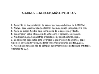 ALGUNOS BENEFICIOS MÁS ESPECIFICOS


1.- Aumento en la exportación de azúcar por cuota adicional de 7,000 TM.
2.- Nuevos accesos de productos lácteos que no estaban incluídos en la ICC.
3.- Regla de origen flexible para la industria de la confección y textil.
4.- Exoneración sobre el recargo de 50% sobre reparaciones de naves.
5.- No discriminación a nuestros prestadores de servicios financieros.
6.- Condiciones especiales para favorecer la exportación de jabones, papel
higiénico, envases de vidrio, maderas y sus manufacturas, aceites, jugos .
7.- Acceso a contrataciones de compras gubernamentales en todas la entidades
federales de EUA.
 