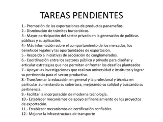 TAREAS PENDIENTES
1.- Promoción de las exportaciones de productos panameños.
2.- Disminución de trámites burocráticos.
3.- Mayor participación del sector privado en la generación de políticas
públicas y su aplicación.
4.- Más información sobre el comportamiento de los mercados, los
beneficios legales y las oportunidades de exportación.
5.- Respaldo a iniciativas de asociación de conglomerados.
6.- Coordinación entre los sectores público y privado para diseñar y
articular estrategias que nos permitan enfrentar los desafíos planteados
7.- Apoyar las investigaciones que realizan universidad e institutos y lograr
su pertinencia para el sector productivo.
8.- Transformar la educación en general y la profesional y técnica en
particular aumentando su cobertura, mejorando su calidad y buscando su
pertinencia.
9.- Facilitar la incorporación de moderna tecnología.
10.- Establecer mecanismos de apoyo al financiamiento de los proyectos
de exportación.
11.- Establecer mecanismos de certificación confiables
12.- Mejorar la infraestructura de transporte
 