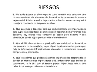 RIESGOS
1.- No es de esperar en el corto plazo, como veremos más adelante, que
las exportaciones de alimentos de Panamá se incrementen de manera
exponencial. Existen escollos importantes sobre los cuales se requerirá
trabajar a conciencia en los próximos años.

2.- Que pasemos a depender casi que exclusivamente de importaciones
para suplir las necesidades de alimentación nacional. Como veremos más
adelante, hay rubros cuyo consumo es básico para Panamá y con
cambios, se puede lograr producir más eficientemente.

3.- Que el TPC abre ventanas a producción no tradicional en Panamá, o
por lo menos no desarrollada, y que el país las desaproveche, ya sea por
falta de información, infraestructuras adecuadas o mecanismos claros de
competencia y promoción.

4.- Que los ahorros que puedan causar las importaciones desgravadas se
queden en manos de los importadores y no se transfieran esos ahorros al
consumidor, a la vez que el Estado pierde importantes rentas que
deberán ser reemplazadas con otros tributos.
 
