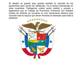 El desafío es grande pero grande también la voluntad de los
panameños para vencer los obstáculos. Ya lo hemos demostrado en
otras ocasiones. Trabajemos unidos sector público y privado y
lograremos que el Tratado de Promoción Comercial con Estados
Unidos de América se convierta en una herramienta efectiva para
convertir toda la riqueza que tienen Panamá en bienestar para toda la
población
 