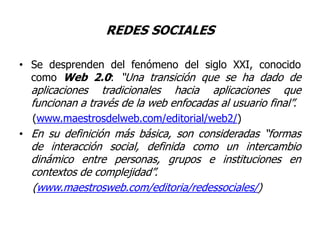 REDES SOCIALESSe desprenden del fenómeno del siglo XXI, conocido como Web 2.0: “Una transición que se ha dado de aplicaciones tradicionales hacia aplicaciones que funcionan a través de la web enfocadas al usuario final”.(www.maestrosdelweb.com/editorial/web2/) En su definición más básica, son consideradas “formas de interacción social, definida como un intercambio dinámico entre personas, grupos e instituciones en contextos de complejidad”.    (www.maestrosweb.com/editoria/redessociales/) 