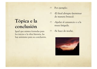   Por ejemplo:

                                       
   -El final abrupto (terminar
                                           de manera brusca).
Tópica e la                            
   -Apelar al cansancio o a la

conclusión                                 musa fatigada.

Igual que existen formulas para        
   -Se hace de noche.
los inicios e la obra literaria, las
hay asimismo para su conclusión.
 