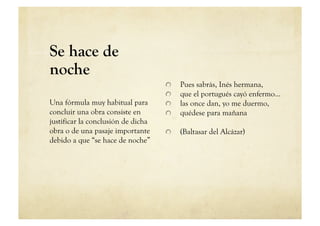 Se hace de
noche
                                    
       Pues sabrás, Inés hermana,
                                    
       que el portugués cayó enfermo…
Una fórmula muy habitual para       
       las once dan, yo me duermo,
concluir una obra consiste en       
       quédese para mañana
justificar la conclusión de dicha
obra o de una pasaje importante     
       (Baltasar del Alcázar)
debido a que “se hace de noche”
 