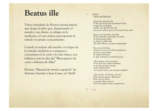 Beatus ille                                     
    ODA I
                                                      VIDA RETIRADA
                                                      ¡Qué descansada vida
                                                      la del que huye del mundanal ruïdo,
Tópico heredado de Horacio (poeta latino)             y sigue la escondida
que elogia al sabio que, despreciando el              senda, por donde han ido
                                                      los pocos sabios que en el mundo han sido;
mundo y sus afanes, se refugia en la
                                                      Que no le enturbia el pecho
medianía y el ocio rústico para ejercitar la          de los soberbios grandes el estado,
virtud y su propio conocimiento.                      ni del dorado techo
                                                      se admira, fabricado
                                                      del sabio Moro, en jaspe sustentado!
Cuando el rechazo del mundo y el elogio de            No cura si la fama
la retirada medianía se comparan y                    canta con voz su nombre pregonera,
                                                      ni cura si encarama
concentran en la corte y la vida rústica, nos         la lengua lisonjera
                                                      lo que condena la verdad sincera.
hallamos ante la idea del “Menosprecio de
corte y alabanza de aldea”                            ¿Qué presta a mi contento
                                                      si soy del vano dedo señalado;
                                                      si, en busca deste viento,
                                                      ando desalentado
(Fuente: “Manual de retórica española” de             con ansias vivas, con mortal cuidado?
Antonio Azaustre y Juan Casas, ed. Ariel)             ¡Oh monte, oh fuente, oh río,!
                                                      ¡Oh secreto seguro, deleitoso!
                                                      Roto casi el navío,
                                                      a vuestro almo reposo
                                                      huyo de aqueste mar tempestuoso.

                                                
    (…)
 