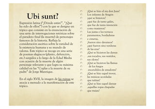     ¿Qué se hizo el rey don Juan?

     Ubi sunt?                                 
                                               
                                               
                                                    
                                                    
                                                    
                                                       Los infantes de Aragón
                                                       ¡qué se hizieron?
                                                       ¿qué fue de tanto galán,
Expresión latina (“¿Dónde están?”, “¿Qué
                                               
       que fue de tanta invención
ha sido de ellos?”) con la que se designa un
                                               
       como traxieron?
tópico que consiste en la enunciación de
                                               
       Las justas e los torneos
una serie de interrogaciones retóricas sobre
                                               
       paramentos, bordaduras
el paradero final (la muerte) de personajes
                                               
       e cimeras,
famosos de la historia. Refleja la
                                               
       ¿fueron sino devaneos?
consideración ascética sobre la vanidad de
                                               
       ¿qué fueron sino verduras
la existencia humana y su mundo de             
       de las eras?
valores. Este tópico se recoge en una serie    
       ¿Qué se hicieron las damas
de poemas elegiacos (planto, defunción,
                                               
       ,sus tocados, sus vestidos,
etc.) surgidos a lo largo de la Edad Media     
       sus olores?
con ocasión de la muerte de algún              
       ¿Qué se hicieron las llamas
personaje relevante y que logra su máxima      
         de los fuegos
calidad en las “Coplas a la muerte de su       
        encendidos de amadores?
padre” de Jorge Manrique.                      
       ¿Qué se hizo aquel trovar,
                                               
       las músicas acordadas
En el siglo XVII, la imagen de las ruinas se   
       que tañían?
asocia a menudo a la manifestación de este     
       ¿Qué se hizo aquel danzar
tópico.                                        
       ,aquellas ropas chapadas
                                               
       que traían?
 