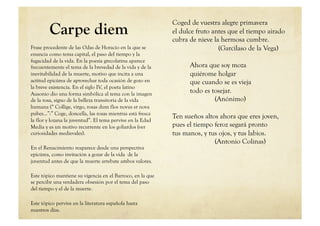 Coged de vuestra alegre primavera
         Carpe diem                                         el dulce fruto antes que el tiempo airado
                                                            cubra de nieve la hermosa cumbre.
Frase procedente de las Odas de Horacio en la que se                         (Garcilaso de la Vega)
enuncia como tema capital, el paso del tiempo y la
fugacidad de la vida. En la poesía grecolatina aparece
frecuentemente el tema de la brevedad de la vida y de la          Ahora que soy moza
inevitabilidad de la muerte, motivo que incita a una              quiérome holgar
actitud epicúrea de aprovechar toda ocasión de gozo en            que cuando se es vieja
la breve existencia. En el siglo IV, el poeta latino
Ausonio dio una forma simbólica al tema con la imagen
                                                                  todo es tosejar.
de la rosa, signo de la belleza transitoria de la vida                     (Anónimo)
humana (“ Collige, virgo, rosas dum flos novus et nova
pubes…”:” Coge, doncella, las rosas mientras está fresca
                                                            Ten sueños altos ahora que eres joven,
la flor y lozana la juventud”. El tema pervive en la Edad
Media y es un motivo recurrente en los goliardos (ver       pues el tiempo feroz segará pronto
curiosidades medievales).                                   tus manos, y tus ojos, y tus labios.
                                                                           (Antonio Colinas)
En el Renacimiento reaparece desde una perspectiva
epicúrea, como invitación a gozar de la vida de la
juventud antes de que la muerte arrebate ambos valores.

Este tópico mantiene su vigencia en el Barroco, en la que
se percibe una verdadera obsesión por el tema del paso
del tiempo y el de la muerte.

Este tópico pervive en la literatura española hasta
nuestros días.
 