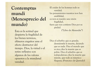 Contemptus                      El cuidar de los homnes todo es
                                     vanidad;
mundi                           los pensamientos nuestros non han
                                     establidad,
(Menosprecio del                ca non es nuestro seso sinón
                                     fragilidad,
mundo)                          fuera que nos contiene Dios por su
                                     piedad.
 Ésta es la actitud que                       (“Libro de Alexandre”)
 despierta la fragilidad de
 los bienes terrenos,
 efímeros engaños ante el       Dice el soberbio que es grande;
                                    desmiéntele la muerte, diciendo
 efecto destructor del
                                    que es nada. Dice el mundo que
 tiempo. Dios, la virtud o el       es rico; dice la muerte que es
 retiro reflexivo son               pobre. Dice el soberbio que es
 algunos de los valores             todopoderoso; dice la muerte que
 opuestos a la mundanal             miente, que todo es miseria y
                                    flaqueza. (Francisco de Quevedo)
 vanidad.
 